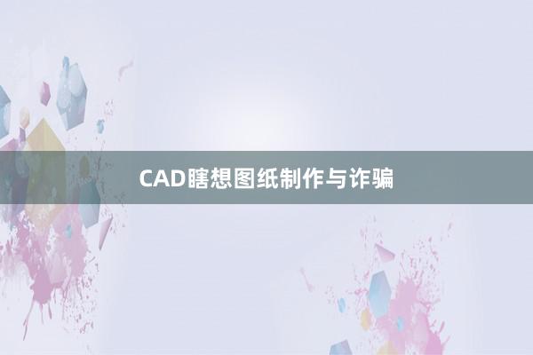 CAD瞎想图纸制作与诈骗