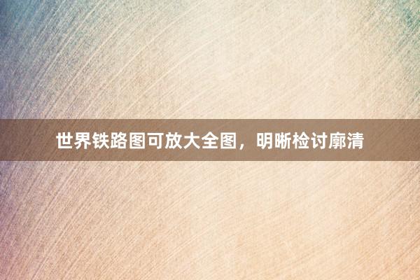 世界铁路图可放大全图，明晰检讨廓清